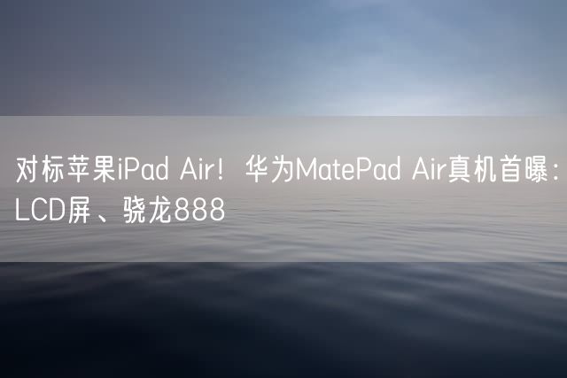 对标苹果iPad Air！华为MatePad Air真机首曝：LCD屏、骁龙888