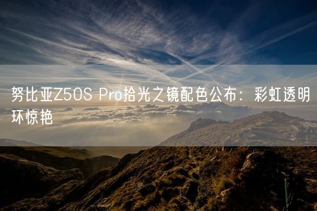 努比亚Z50S Pro拾光之镜配色公布：彩虹透明环惊艳