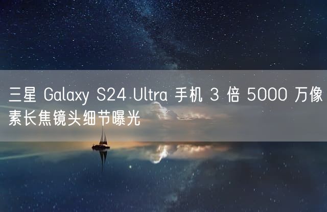 三星 Galaxy S24 Ultra 手机 3 倍 5000 万像素长焦镜头细节曝光