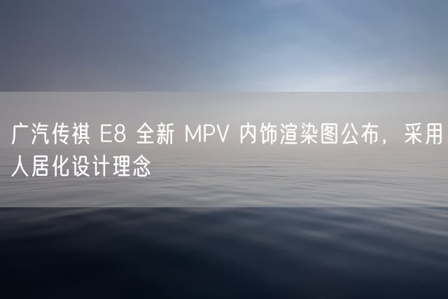 广汽传祺 E8 全新 MPV 内饰渲染图公布，采用人居化设计理念