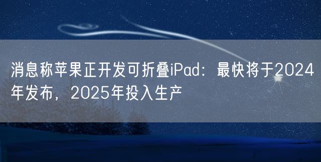 消息称苹果正开发可折叠iPad：最快将于2024年发布，2025年投入生产