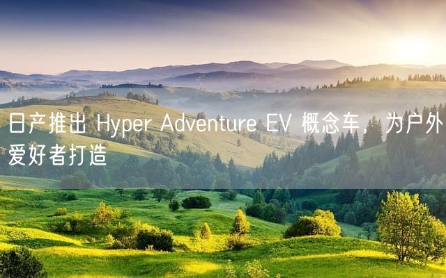 日产推出 Hyper Adventure EV 概念车，为户外爱好者打造