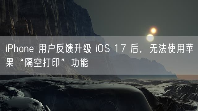 iPhone 用户反馈升级 iOS 17 后，无法使用苹果“隔空打印”功能