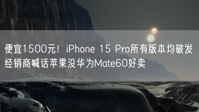 便宜1500元！iPhone 15 Pro所有版本均破发 经销商喊话苹果没华为Mate60好卖